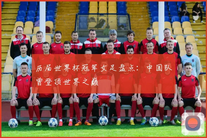 历届世界杯冠军女足盘点:中国队曾登顶世界之巅