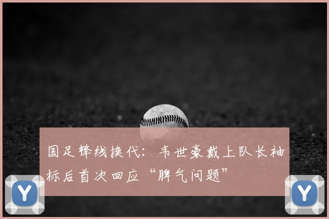 国足锋线换代：韦世豪戴上队长袖标后首次回应“脾气问题”