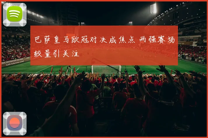 巴萨皇马欧冠对决成焦点 两强赛场较量引关注