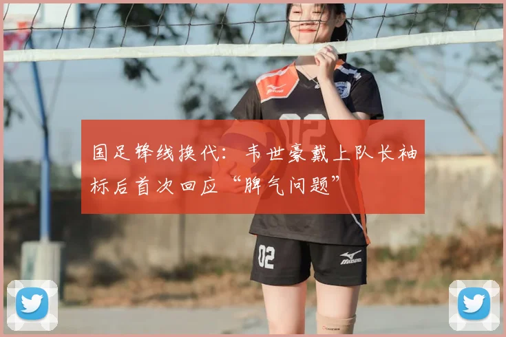 国足锋线换代：韦世豪戴上队长袖标后首次回应“脾气问题”