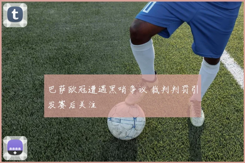 巴萨欧冠遭遇黑哨争议 裁判判罚引发赛后关注