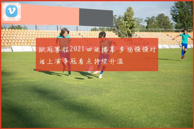 欧冠赛程2021回放揭幕 多场强强对话上演争冠看点持续升温