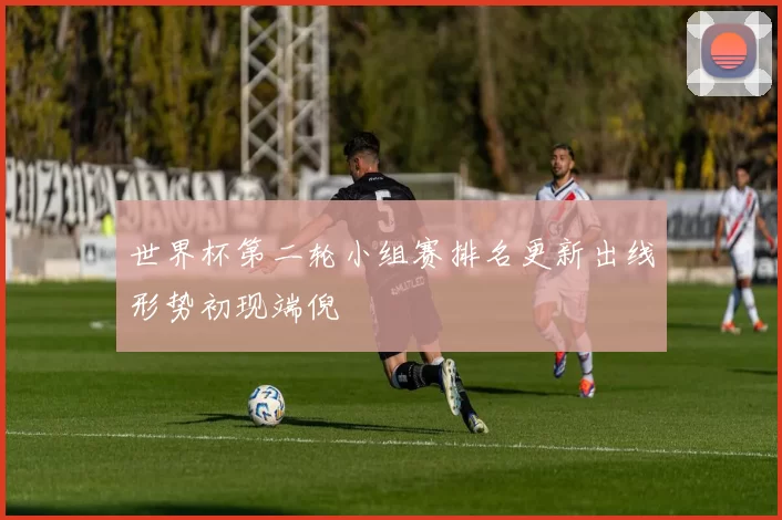 世界杯第二轮小组赛排名更新出线形势初现端倪