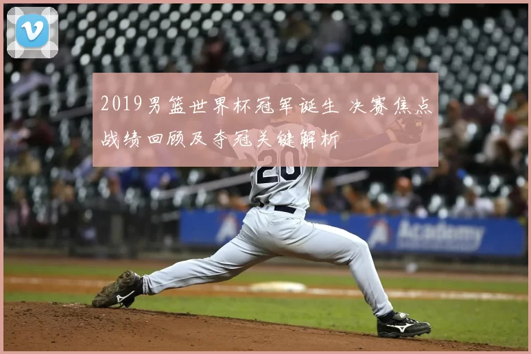 2019男篮世界杯冠军诞生 决赛焦点战绩回顾及夺冠关键解析