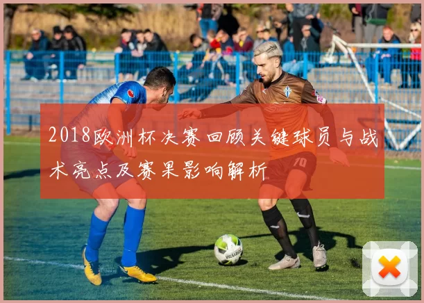 2018欧洲杯决赛回顾关键球员与战术亮点及赛果影响解析