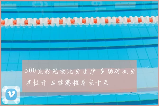 500竞彩完场比分出炉 多场对决分差拉开 后续赛程看点十足