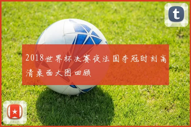 2018世界杯决赛夜法国夺冠时刻高清桌面大图回顾