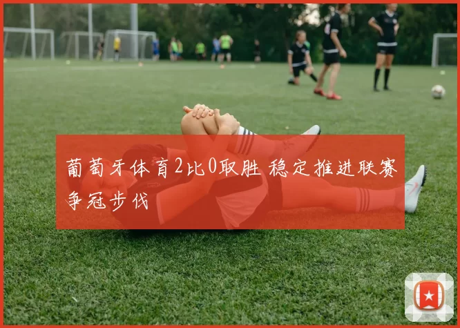 葡萄牙体育2比0取胜 稳定推进联赛争冠步伐