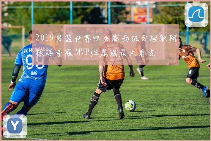 2019男篮世界杯决赛西班牙轻取阿根廷夺冠 MVP归属成最大看点