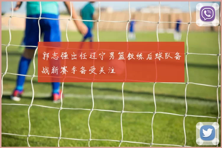郭志强出任辽宁男篮教练后球队备战新赛季备受关注