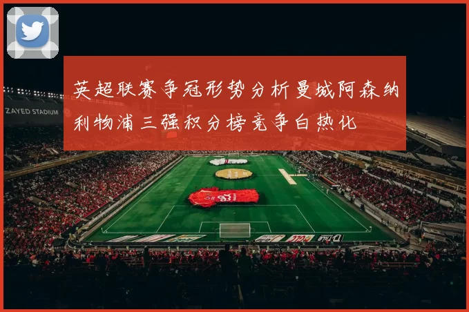 英超联赛争冠形势分析曼城阿森纳利物浦三强积分榜竞争白热化