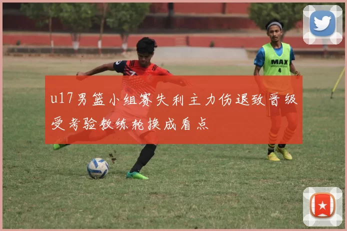 u17男篮小组赛失利主力伤退致晋级受考验教练轮换成看点