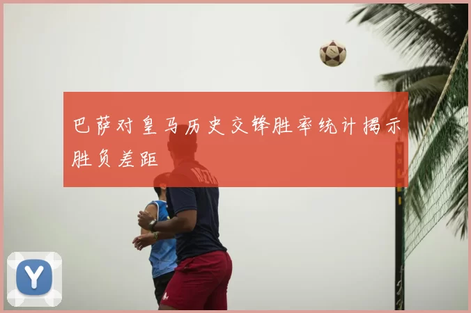 巴萨对皇马历史交锋胜率统计揭示胜负差距