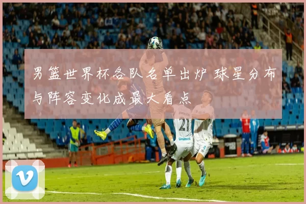 男篮世界杯各队名单出炉 球星分布与阵容变化成最大看点