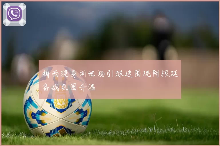 梅西现身训练场引球迷围观阿根廷备战氛围升温