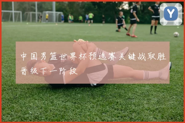 中国男篮世界杯预选赛关键战取胜晋级下一阶段