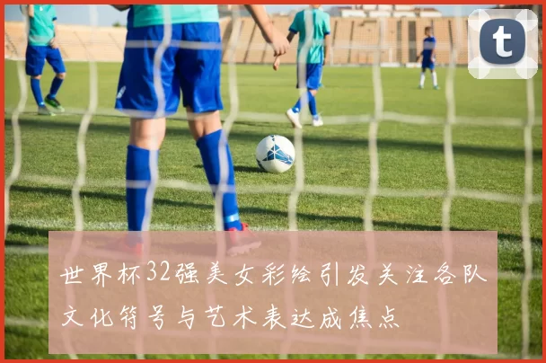世界杯32强美女彩绘引发关注各队文化符号与艺术表达成焦点