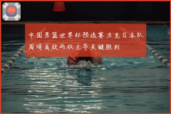 中国男篮世界杯预选赛力克日本队周琦高效两双主导关键胜利