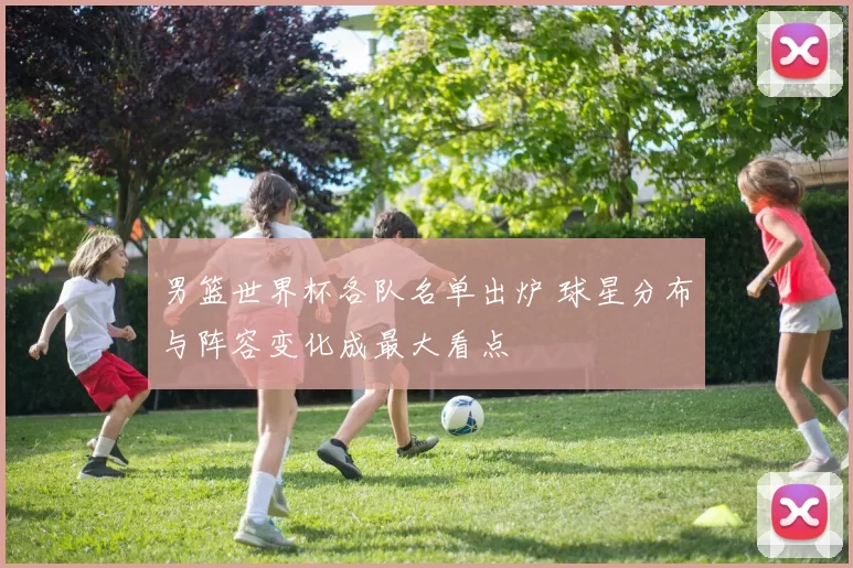 男篮世界杯各队名单出炉 球星分布与阵容变化成最大看点
