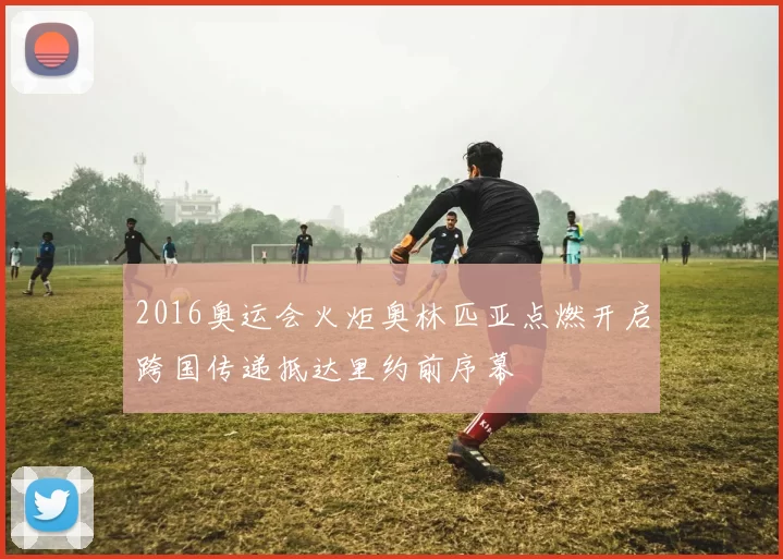 2016奥运会火炬奥林匹亚点燃开启跨国传递抵达里约前序幕