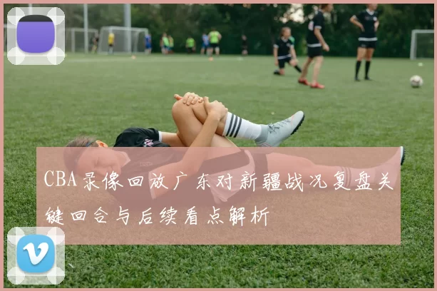 CBA录像回放广东对新疆战况复盘关键回合与后续看点解析