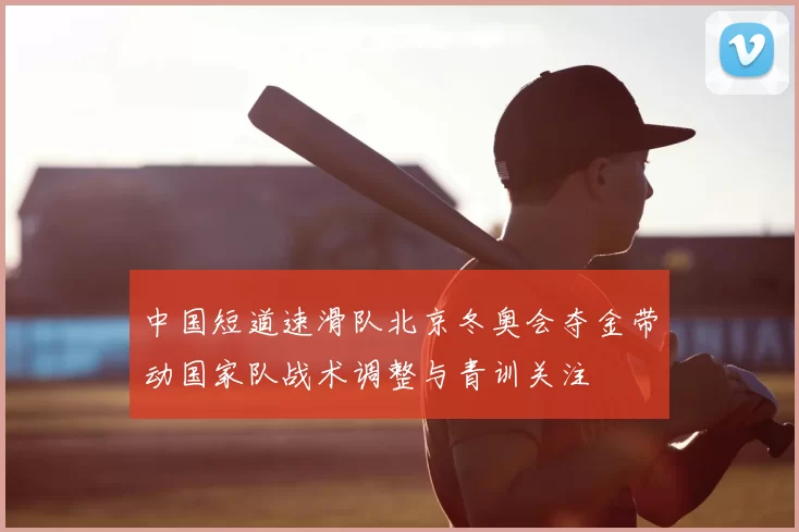 中国短道速滑队北京冬奥会夺金带动国家队战术调整与青训关注