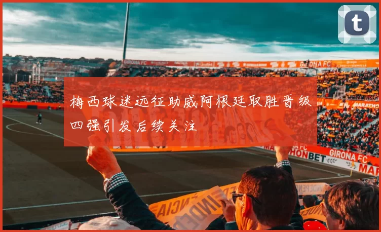 梅西球迷远征助威阿根廷取胜晋级四强引发后续关注