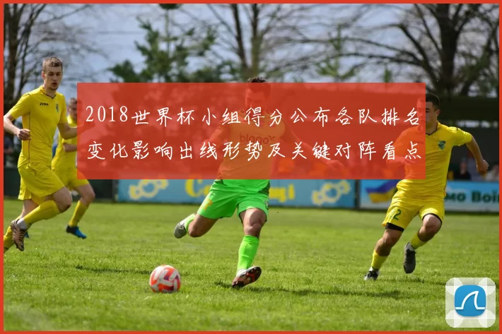 2018世界杯小组得分公布各队排名变化影响出线形势及关键对阵看点