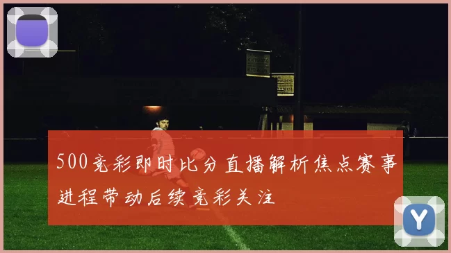 500竞彩即时比分直播解析焦点赛事进程带动后续竞彩关注