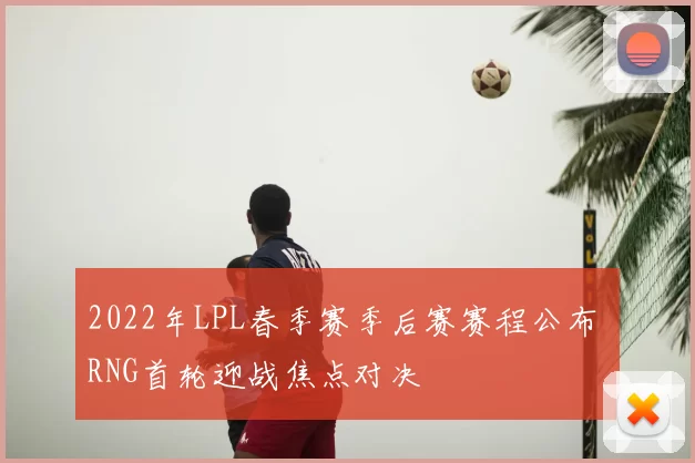 2022年LPL春季赛季后赛赛程公布 RNG首轮迎战焦点对决