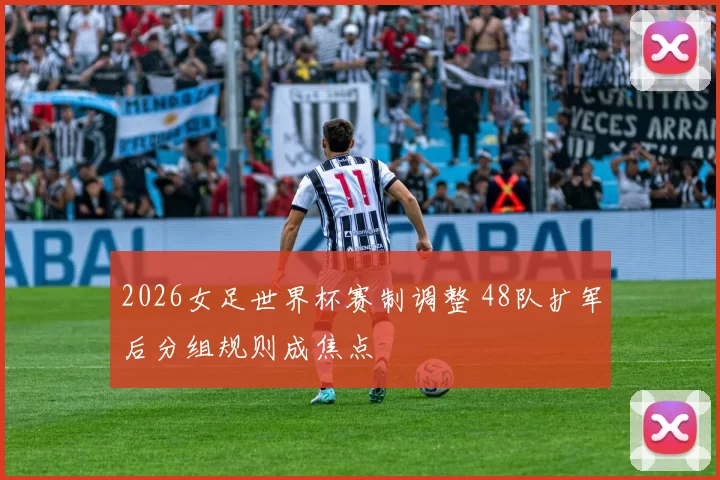 2026女足世界杯赛制调整 48队扩军后分组规则成焦点