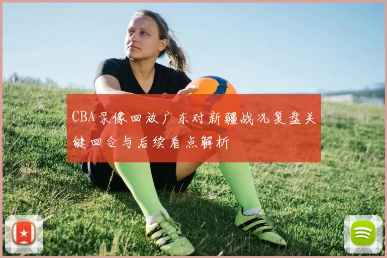 CBA录像回放广东对新疆战况复盘关键回合与后续看点解析