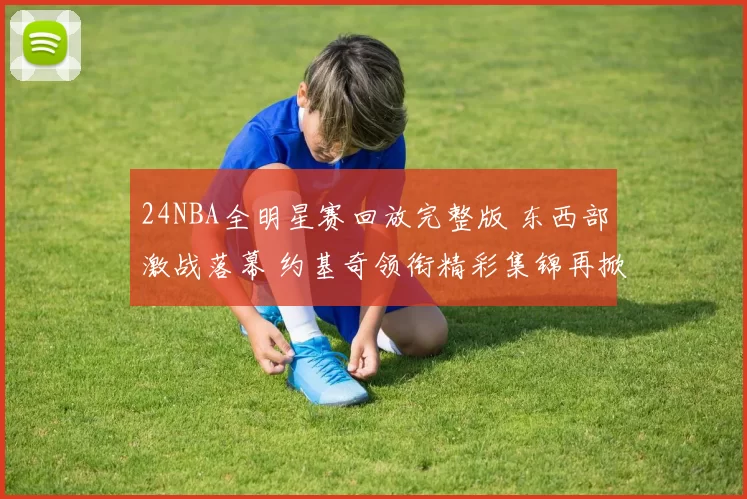 24NBA全明星赛回放完整版 东西部激战落幕 约基奇领衔精彩集锦再掀关注