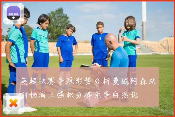 英超联赛争冠形势分析曼城阿森纳利物浦三强积分榜竞争白热化