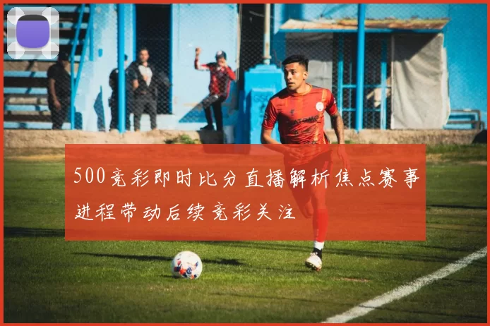 500竞彩即时比分直播解析焦点赛事进程带动后续竞彩关注