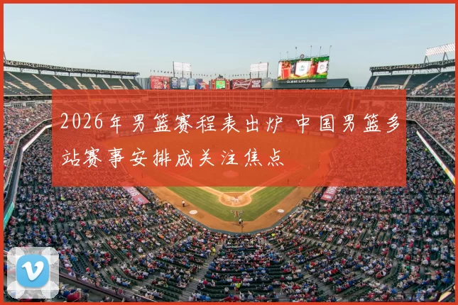 2026年男篮赛程表出炉 中国男篮多站赛事安排成关注焦点