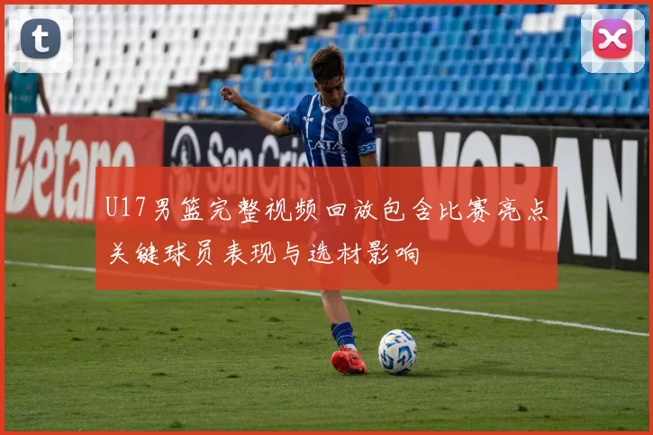 U17男篮完整视频回放包含比赛亮点关键球员表现与选材影响