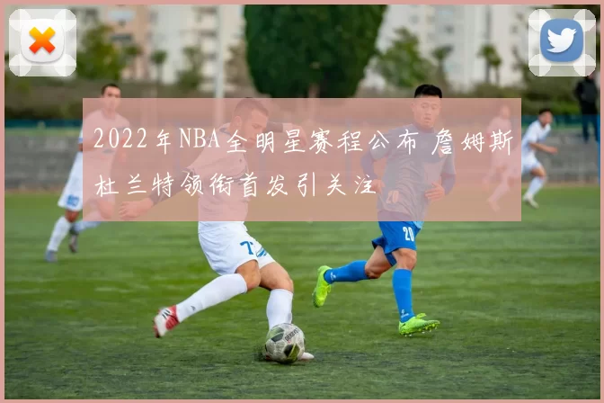2022年NBA全明星赛程公布 詹姆斯杜兰特领衔首发引关注
