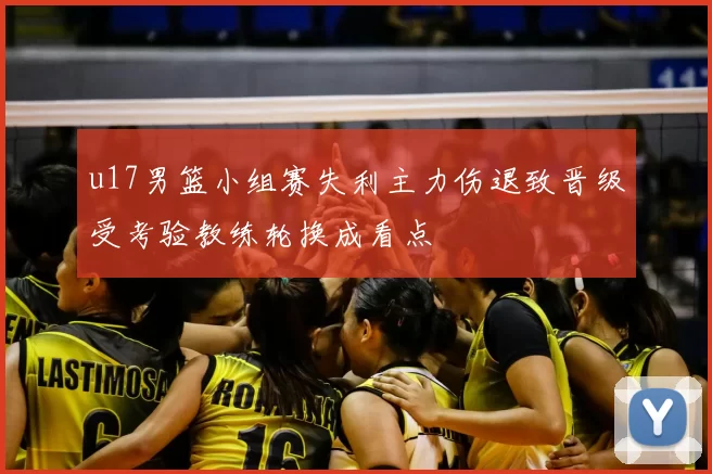 u17男篮小组赛失利主力伤退致晋级受考验教练轮换成看点