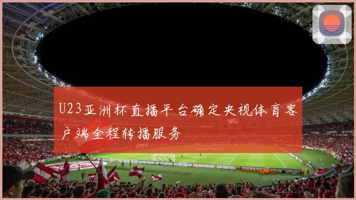 U23亚洲杯直播平台确定央视体育客户端全程转播服务