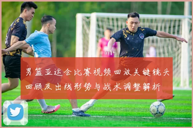 男篮亚运会比赛视频回放关键镜头回顾及出线形势与战术调整解析