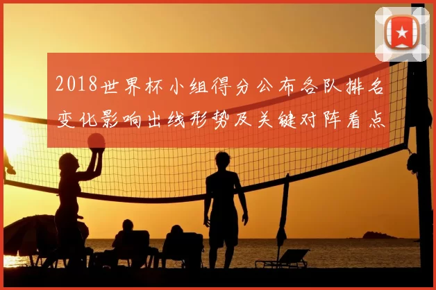 2018世界杯小组得分公布各队排名变化影响出线形势及关键对阵看点