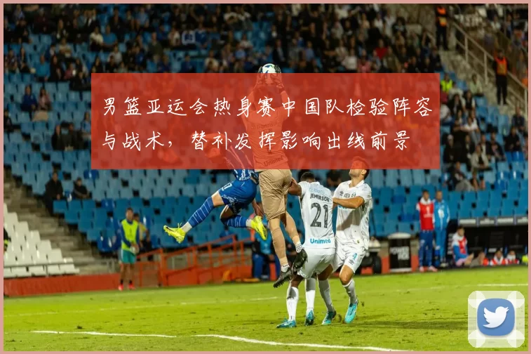 男篮亚运会热身赛中国队检验阵容与战术，替补发挥影响出线前景