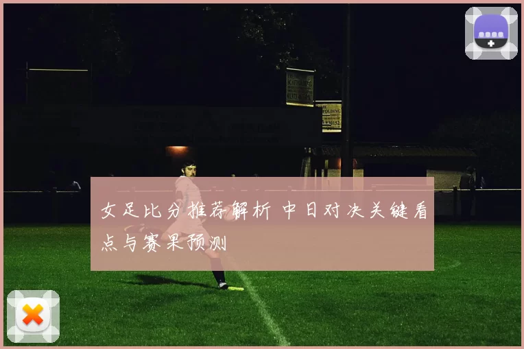 女足比分推荐解析 中日对决关键看点与赛果预测