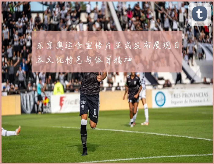 东京奥运会宣传片正式发布展现日本文化特色与体育精神