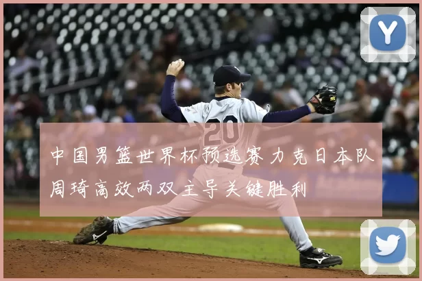 中国男篮世界杯预选赛力克日本队周琦高效两双主导关键胜利