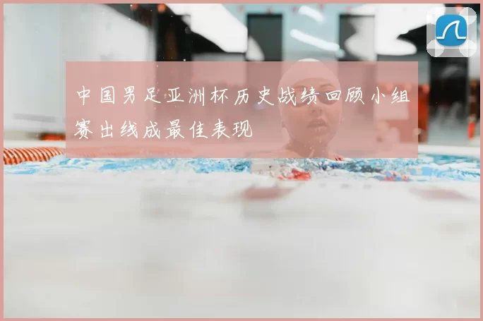 中国男足亚洲杯历史战绩回顾小组赛出线成最佳表现