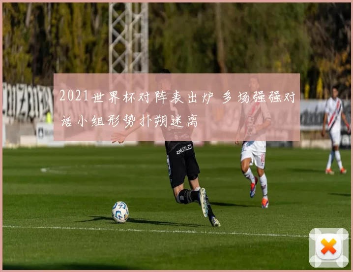 2021世界杯对阵表出炉 多场强强对话小组形势扑朔迷离