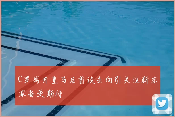 C罗离开皇马后首谈去向引关注新东家备受期待