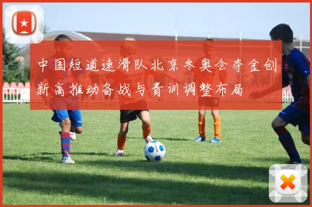 中国短道速滑队北京冬奥会夺金创新高推动备战与青训调整布局